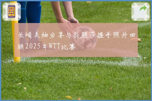 长崎美柚分享与孙颖莎握手照并回顾2025年WTT比赛