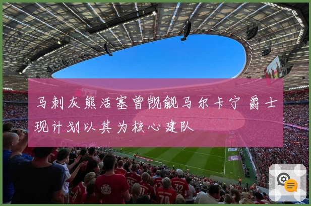马刺灰熊活塞曾觊觎马尔卡宁 爵士现计划以其为核心建队