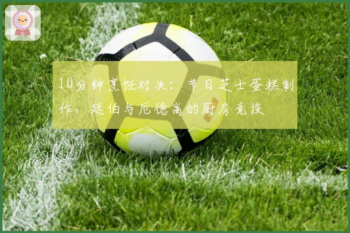 10分钟烹饪对决：节日芝士蛋糕制作，廷伯与厄德高的厨房竞技