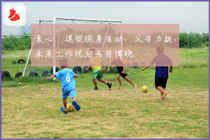 袁心玥退役现身活动，父母力挺，未来工作规划或将揭晓