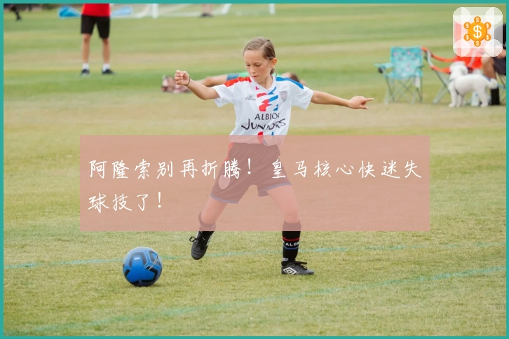 阿隆索别再折腾！皇马核心快迷失球技了！