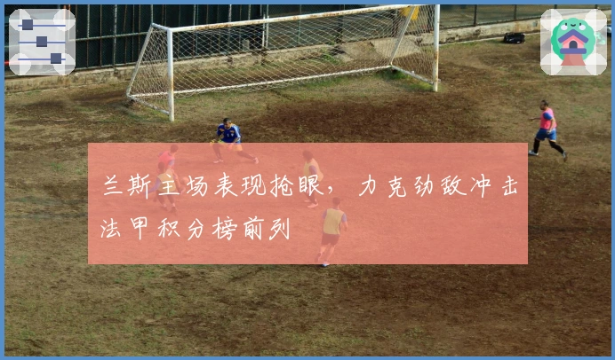 兰斯主场表现抢眼，力克劲敌冲击法甲积分榜前列