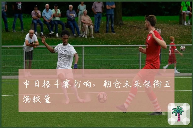 中日格斗赛打响，朝仓未来领衔五场较量