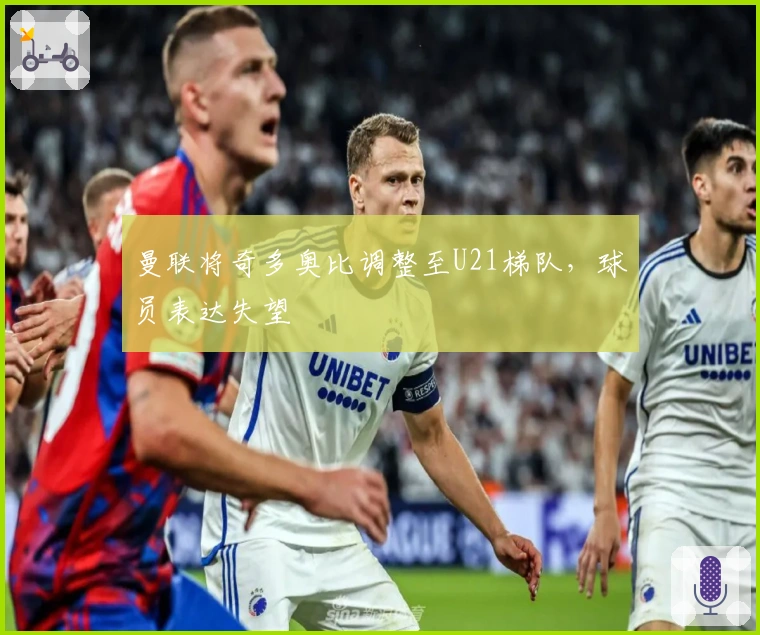 曼联将奇多奥比调整至U21梯队，球员表达失望