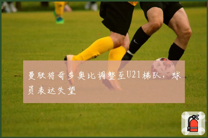 曼联将奇多奥比调整至U21梯队，球员表达失望