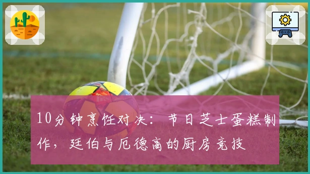 10分钟烹饪对决：节日芝士蛋糕制作，廷伯与厄德高的厨房竞技